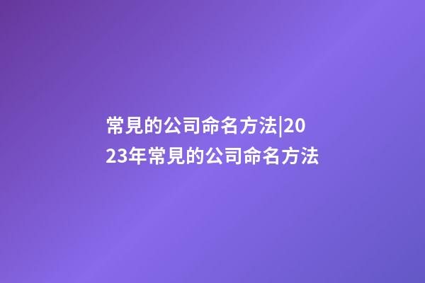 常見的公司命名方法|2023年常見的公司命名方法-第1張-公司起名-玄機派